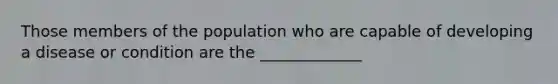 Those members of the population who are capable of developing a disease or condition are the _____________