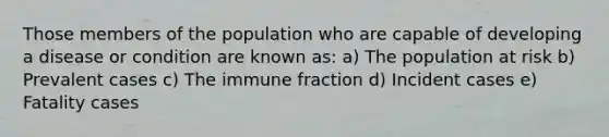 Those members of the population who are capable of developing a disease or condition are known as: a) The population at risk b) Prevalent cases c) The immune fraction d) Incident cases e) Fatality cases