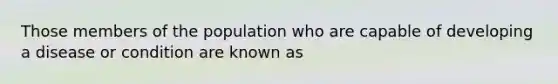 Those members of the population who are capable of developing a disease or condition are known as