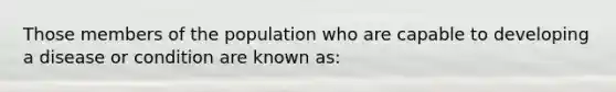 Those members of the population who are capable to developing a disease or condition are known as: