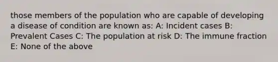 those members of the population who are capable of developing a disease of condition are known as: A: Incident cases B: Prevalent Cases C: The population at risk D: The immune fraction E: None of the above