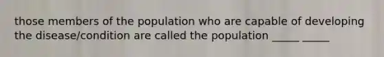 those members of the population who are capable of developing the disease/condition are called the population _____ _____