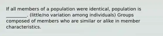 If all members of a population were identical, population is _________. (little/no variation among individuals) Groups composed of members who are similar or alike in member characteristics.