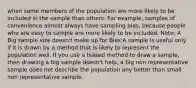 when some members of the population are more likely to be included in the sample than others. For example, samples of convenience almost always have sampling bias, because people who are easy to sample are more likely to be included. Note: A Big sample size doesn't make up for Bias:A sample is useful only if it is drawn by a method that is likely to represent the population well. If you use a biased method to draw a sample, then drawing a big sample doesn't help, a big non representative sample does not describe the population any better than small non representative sample.