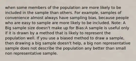 when some members of the population are more likely to be included in the sample than others. For example, samples of convenience almost always have sampling bias, because people who are easy to sample are more likely to be included. Note: A Big sample size doesn't make up for Bias:A sample is useful only if it is drawn by a method that is likely to represent the population well. If you use a biased method to draw a sample, then drawing a big sample doesn't help, a big non representative sample does not describe the population any better than small non representative sample.