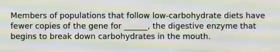 Members of populations that follow low-carbohydrate diets have fewer copies of the gene for ______, the digestive enzyme that begins to break down carbohydrates in <a href='https://www.questionai.com/knowledge/krBoWYDU6j-the-mouth' class='anchor-knowledge'>the mouth</a>.