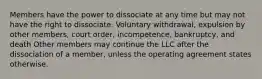 Members have the power to dissociate at any time but may not have the right to dissociate. Voluntary withdrawal, expulsion by other members, court order, incompetence, bankruptcy, and death Other members may continue the LLC after the dissociation of a member, unless the operating agreement states otherwise.