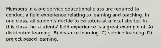 Members in a pre service educational class are required to conduct a field experience relating to learning and teaching. In one class, all students decide to be tutors at a local shelter. In this class the students' field experience is a great example of: A) distributed learning. B) distance learning. C) service learning. D) project based learning.