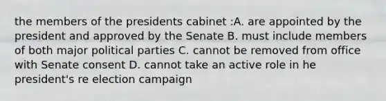 the members of the presidents cabinet :A. are appointed by the president and approved by the Senate B. must include members of both major political parties C. cannot be removed from office with Senate consent D. cannot take an active role in he president's re election campaign