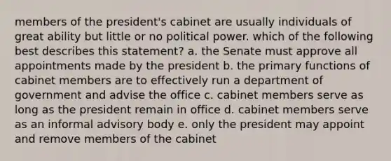 members of the president's cabinet are usually individuals of great ability but little or no political power. which of the following best describes this statement? a. the Senate must approve all appointments made by the president b. the primary functions of cabinet members are to effectively run a department of government and advise the office c. cabinet members serve as long as the president remain in office d. cabinet members serve as an informal advisory body e. only the president may appoint and remove members of the cabinet