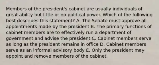 Members of the president's cabinet are usually individuals of great ability but little or no political power. Which of the following best describes this statement? A. The Senate must approve all appointments made by the president B. The primary functions of cabinet members are to effectively run a department of government and advise the president C. Cabinet members serve as long as the president remains in office D. Cabinet members serve as an informal advisory body E. Only the president may appoint and remove members of the cabinet.