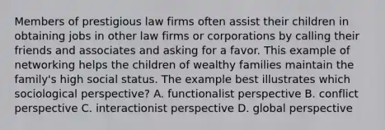 Members of prestigious law firms often assist their children in obtaining jobs in other law firms or corporations by calling their friends and associates and asking for a favor. This example of networking helps the children of wealthy families maintain the family's high social status. The example best illustrates which sociological perspective? A. functionalist perspective B. conflict perspective C. interactionist perspective D. global perspective