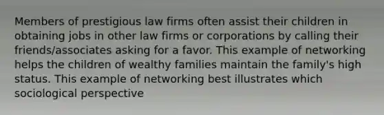 Members of prestigious law firms often assist their children in obtaining jobs in other law firms or corporations by calling their friends/associates asking for a favor. This example of networking helps the children of wealthy families maintain the family's high status. This example of networking best illustrates which sociological perspective