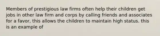 Members of prestigious law firms often help their children get jobs in other law firm and corps by calling friends and associates for a favor, this allows the children to maintain high status. this is an example of