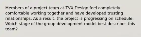 Members of a project team at TVX Design feel completely comfortable working together and have developed trusting relationships. As a result, the project is progressing on schedule. Which stage of the group development model best describes this team?