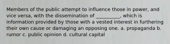 Members of the public attempt to influence those in power, and vice versa, with the dissemination of __________, which is information provided by those with a vested interest in furthering their own cause or damaging an opposing one. a. propaganda b. rumor c. public opinion d. cultural capital