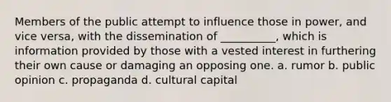 Members of the public attempt to influence those in power, and vice versa, with the dissemination of __________, which is information provided by those with a vested interest in furthering their own cause or damaging an opposing one. a. rumor b. public opinion c. propaganda d. cultural capital