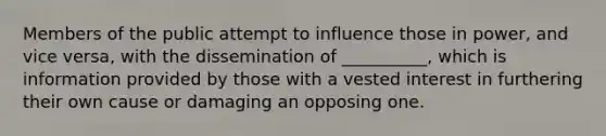 Members of the public attempt to influence those in power, and vice versa, with the dissemination of __________, which is information provided by those with a vested interest in furthering their own cause or damaging an opposing one.