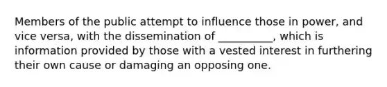 ​Members of the public attempt to influence those in power, and vice versa, with the dissemination of __________, which is information provided by those with a vested interest in furthering their own cause or damaging an opposing one.