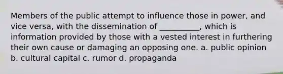 Members of the public attempt to influence those in power, and vice versa, with the dissemination of __________, which is information provided by those with a vested interest in furthering their own cause or damaging an opposing one. a. public opinion b. cultural capital c. rumor d. propaganda