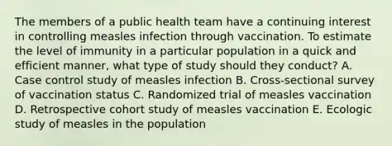 The members of a public health team have a continuing interest in controlling measles infection through vaccination. To estimate the level of immunity in a particular population in a quick and efficient manner, what type of study should they conduct? A. Case control study of measles infection B. Cross-sectional survey of vaccination status C. Randomized trial of measles vaccination D. Retrospective cohort study of measles vaccination E. Ecologic study of measles in the population