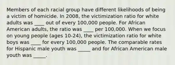 Members of each racial group have different likelihoods of being a victim of homicide. In 2008, the victimization ratio for white adults was ____ out of every 100,000 people. For African American adults, the ratio was ____ per 100,000. When we focus on young people (ages 10-24), the victimization ratio for white boys was ____ for every 100,000 people. The comparable rates for Hispanic male youth was _____ and for African American male youth was _____.