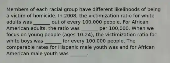 Members of each racial group have different likelihoods of being a victim of homicide. In 2008, the victimization ratio for white adults was _______ out of every 100,000 people. For African American adults, the ratio was _______ per 100,000. When we focus on young people (ages 10-24), the victimization ratio for white boys was _______ for every 100,000 people. The comparable rates for Hispanic male youth was and for African American male youth was _______.