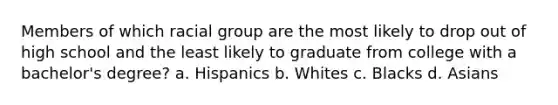 Members of which racial group are the most likely to drop out of high school and the least likely to graduate from college with a bachelor's degree? a. Hispanics b. Whites c. Blacks d. Asians