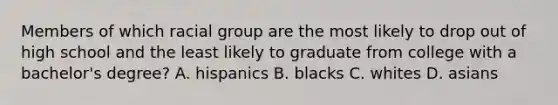 Members of which racial group are the most likely to drop out of high school and the least likely to graduate from college with a bachelor's degree? A. hispanics B. blacks C. whites D. asians