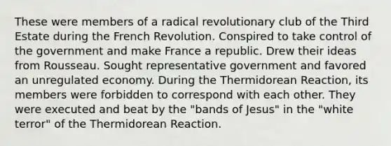 These were members of a radical revolutionary club of the Third Estate during the French Revolution. Conspired to take control of the government and make France a republic. Drew their ideas from Rousseau. Sought representative government and favored an unregulated economy. During the Thermidorean Reaction, its members were forbidden to correspond with each other. They were executed and beat by the "bands of Jesus" in the "white terror" of the Thermidorean Reaction.