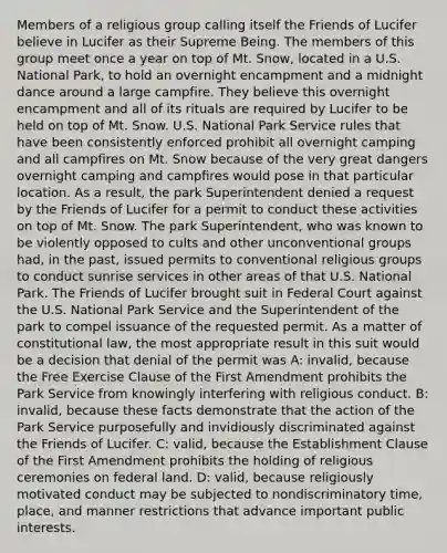 Members of a religious group calling itself the Friends of Lucifer believe in Lucifer as their Supreme Being. The members of this group meet once a year on top of Mt. Snow, located in a U.S. National Park, to hold an overnight encampment and a midnight dance around a large campfire. They believe this overnight encampment and all of its rituals are required by Lucifer to be held on top of Mt. Snow. U.S. National Park Service rules that have been consistently enforced prohibit all overnight camping and all campfires on Mt. Snow because of the very great dangers overnight camping and campfires would pose in that particular location. As a result, the park Superintendent denied a request by the Friends of Lucifer for a permit to conduct these activities on top of Mt. Snow. The park Superintendent, who was known to be violently opposed to cults and other unconventional groups had, in the past, issued permits to conventional religious groups to conduct sunrise services in other areas of that U.S. National Park. The Friends of Lucifer brought suit in Federal Court against the U.S. National Park Service and the Superintendent of the park to compel issuance of the requested permit. As a matter of constitutional law, the most appropriate result in this suit would be a decision that denial of the permit was A: invalid, because the Free Exercise Clause of the First Amendment prohibits the Park Service from knowingly interfering with religious conduct. B: invalid, because these facts demonstrate that the action of the Park Service purposefully and invidiously discriminated against the Friends of Lucifer. C: valid, because the Establishment Clause of the First Amendment prohibits the holding of religious ceremonies on federal land. D: valid, because religiously motivated conduct may be subjected to nondiscriminatory time, place, and manner restrictions that advance important public interests.