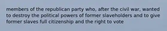 members of the republican party who, after the civil war, wanted to destroy the political powers of former slaveholders and to give former slaves full citizenship and the right to vote