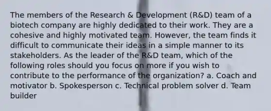 The members of the Research & Development (R&D) team of a biotech company are highly dedicated to their work. They are a cohesive and highly motivated team. However, the team finds it difficult to communicate their ideas in a simple manner to its stakeholders. As the leader of the R&D team, which of the following roles should you focus on more if you wish to contribute to the performance of the organization? a. Coach and motivator b. Spokesperson c. Technical problem solver d. Team builder