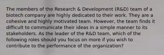 The members of the Research & Development (R&D) team of a biotech company are highly dedicated to their work. They are a cohesive and highly motivated team. However, the team finds it difficult to communicate their ideas in a simple manner to its stakeholders. As the leader of the R&D team, which of the following roles should you focus on more if you wish to contribute to the performance of the organization?