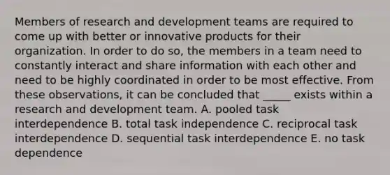 Members of research and development teams are required to come up with better or innovative products for their organization. In order to do so, the members in a team need to constantly interact and share information with each other and need to be highly coordinated in order to be most effective. From these observations, it can be concluded that _____ exists within a research and development team. A. pooled task interdependence B. total task independence C. reciprocal task interdependence D. sequential task interdependence E. no task dependence