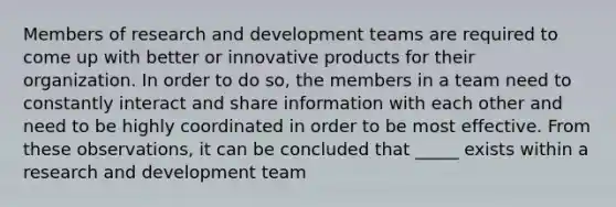 Members of research and development teams are required to come up with better or innovative products for their organization. In order to do so, the members in a team need to constantly interact and share information with each other and need to be highly coordinated in order to be most effective. From these observations, it can be concluded that _____ exists within a research and development team