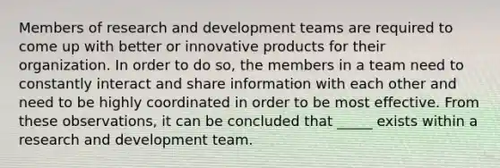 Members of research and development teams are required to come up with better or innovative products for their organization. In order to do so, the members in a team need to constantly interact and share information with each other and need to be highly coordinated in order to be most effective. From these observations, it can be concluded that _____ exists within a research and development team.