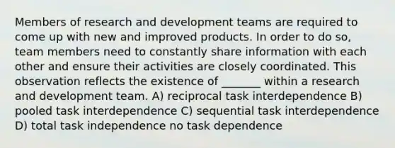 Members of research and development teams are required to come up with new and improved products. In order to do so, team members need to constantly share information with each other and ensure their activities are closely coordinated. This observation reflects the existence of _______ within a research and development team. A) reciprocal task interdependence B) pooled task interdependence C) sequential task interdependence D) total task independence no task dependence