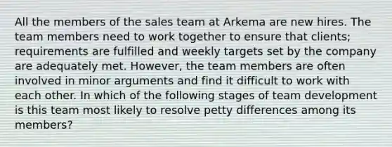 All the members of the sales team at Arkema are new hires. The team members need to work together to ensure that clients; requirements are fulfilled and weekly targets set by the company are adequately met. However, the team members are often involved in minor arguments and find it difficult to work with each other. In which of the following stages of team development is this team most likely to resolve petty differences among its members?