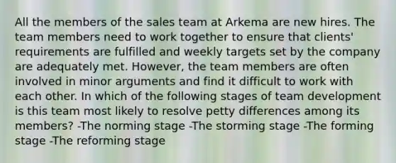 All the members of the sales team at Arkema are new hires. The team members need to work together to ensure that clients' requirements are fulfilled and weekly targets set by the company are adequately met. However, the team members are often involved in minor arguments and find it difficult to work with each other. In which of the following stages of team development is this team most likely to resolve petty differences among its members? -The norming stage -The storming stage -The forming stage -The reforming stage