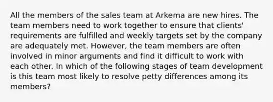 All the members of the sales team at Arkema are new hires. The team members need to work together to ensure that clients' requirements are fulfilled and weekly targets set by the company are adequately met. However, the team members are often involved in minor arguments and find it difficult to work with each other. In which of the following <a href='https://www.questionai.com/knowledge/kh9ktQwSJW-stages-of-team-development' class='anchor-knowledge'>stages of team development</a> is this team most likely to resolve petty differences among its members?