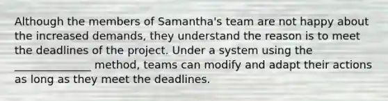 Although the members of Samantha's team are not happy about the increased demands, they understand the reason is to meet the deadlines of the project. Under a system using the ______________ method, teams can modify and adapt their actions as long as they meet the deadlines.