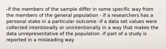 -if the members of the sample differ in some specific way from the members of the general population - if a researchers has a personal stake in a particular outcome -if a data set values were collected intentionally or unintentionally in a way that makes the data unrepresentative of the population -if part of a study is reported in a misleading way