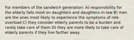 For members of the sandwich generation: A) responsibility for the elderly falls most on daughters and daughters-in-law B) men are the ones most likely to experience the symptoms of role overload C) they consider elderly parents to be a burden and rarely take care of them D) they are more likely to take care of elderly parents if they live farther away