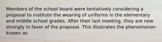 Members of the school board were tentatively considering a proposal to institute the wearing of uniforms in the elementary and middle school grades. After their last meeting, they are now strongly in favor of the proposal. This illustrates the phenomenon known as