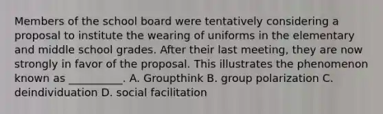 Members of the school board were tentatively considering a proposal to institute the wearing of uniforms in the elementary and middle school grades. After their last meeting, they are now strongly in favor of the proposal. This illustrates the phenomenon known as __________. A. Groupthink B. group polarization C. deindividuation D. social facilitation