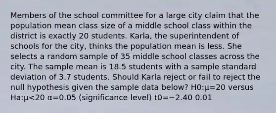 Members of the school committee for a large city claim that the population mean class size of a middle school class within the district is exactly 20 students. Karla, the superintendent of schools for the city, thinks the population mean is less. She selects a random sample of 35 middle school classes across the city. The sample mean is 18.5 students with a sample standard deviation of 3.7 students. Should Karla reject or fail to reject the null hypothesis given the sample data below? H0:μ=20 versus Ha:μ<20 α=0.05 (significance level) t0=−2.40 0.01<p-value<0.025