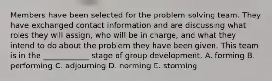 Members have been selected for the​ problem-solving team. They have exchanged contact information and are discussing what roles they will​ assign, who will be in​ charge, and what they intend to do about the problem they have been given. This team is in the​ ____________ stage of group development. A. forming B. performing C. adjourning D. norming E. storming