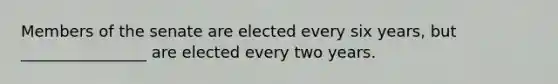 Members of the senate are elected every six years, but ________________ are elected every two years.