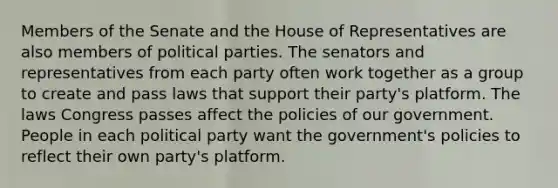 Members of the Senate and the House of Representatives are also members of <a href='https://www.questionai.com/knowledge/kKK5AHcKHQ-political-parties' class='anchor-knowledge'>political parties</a>. The senators and representatives from each party often work together as a group to create and pass laws that support their party's platform. The laws Congress passes affect the policies of our government. People in each political party want the government's policies to reflect their own party's platform.